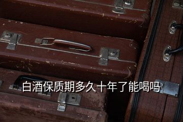 白酒保質(zhì)期多久十年了能喝嗎