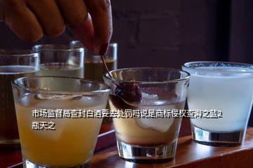 市場(chǎng)監(jiān)督局查封白酒要去處罰嗎說(shuō)是商標(biāo)侵權(quán)查海之藍(lán)2瓶天之