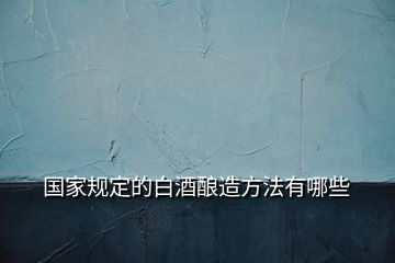 國(guó)家規(guī)定的白酒釀造方法有哪些