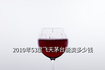 2010年53度飛天茅臺(tái)能賣多少錢
