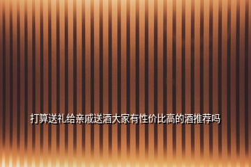 打算送禮給親戚送酒大家有性價(jià)比高的酒推薦嗎