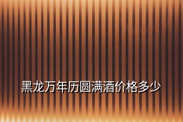 黑龍萬(wàn)年歷圓滿酒價(jià)格多少