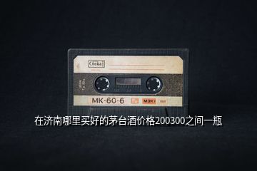 在濟(jì)南哪里買好的茅臺酒價格200300之間一瓶