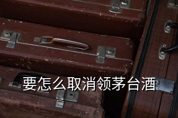 要怎么取消領(lǐng)茅臺(tái)酒