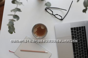 想做白酒代理不知道代理哪家交流交流哪家公司的口感獨(dú)