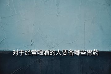 對于經(jīng)常喝酒的人要備哪些胃藥