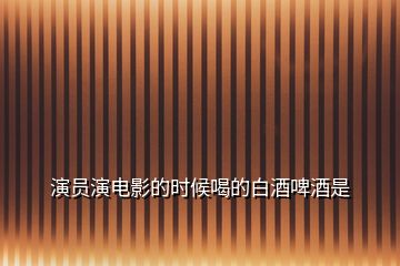 演員演電影的時(shí)候喝的白酒啤酒是