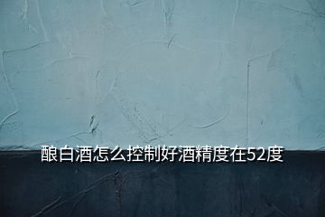 釀白酒怎么控制好酒精度在52度