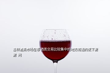 吉林酒類市場(chǎng)在哪 酒類交易比較集中的地方知道的說(shuō)下謝謝  問(wèn)