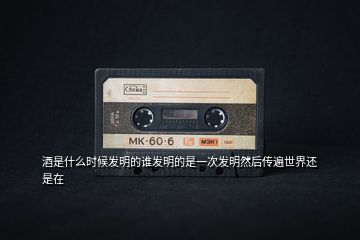 酒是什么時(shí)候發(fā)明的誰發(fā)明的是一次發(fā)明然后傳遍世界還是在