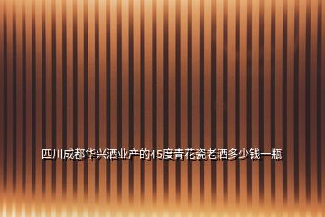 四川成都華興酒業(yè)產(chǎn)的45度青花瓷老酒多少錢(qián)一瓶