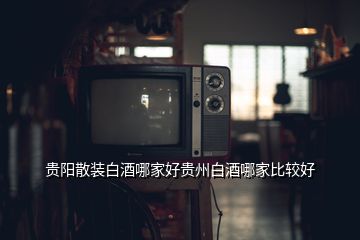 貴陽(yáng)散裝白酒哪家好貴州白酒哪家比較好