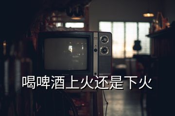 喝啤酒上火還是下火
