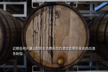 近期各地開(kāi)展公款購(gòu)買消費(fèi)高檔白酒自查哪些是高檔白酒急盼指
