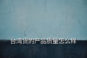 臺灣貨的產(chǎn)品質(zhì)量怎么樣