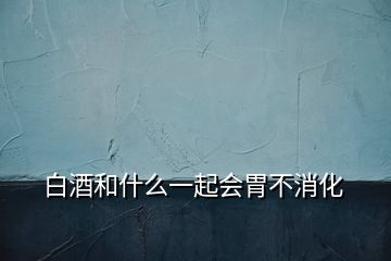 白酒和什么一起會胃不消化
