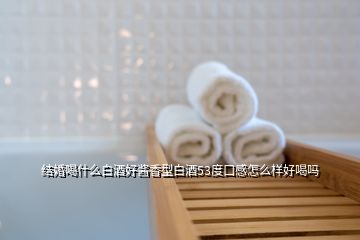 結婚喝什么白酒好醬香型白酒53度口感怎么樣好喝嗎