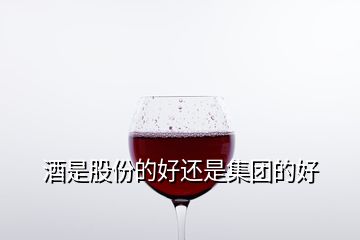 酒是股份的好還是集團的好