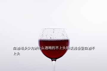 白酒喝多少為好什么酒喝的不上頭聽(tīng)說(shuō)醬香型白酒不上頭