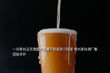 一對(duì)茅臺(tái)玉京酒盛世典藏不知道多少錢是 貴州茅臺(tái)酒廠集團(tuán)技術(shù)開(kāi)