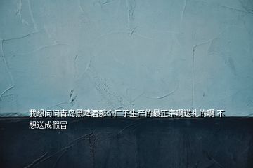 我想問問青島黑啤酒那個(gè)廠子生產(chǎn)的最正宗啊送禮的啊 不想送成假冒