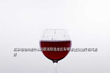 耳朵嗡嗡響是什么問題洛陽(yáng)洛龍區(qū)有哪家醫(yī)院治療耳鳴最好