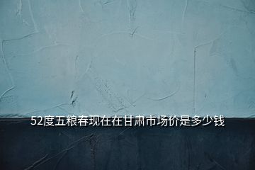 52度五糧春現(xiàn)在在甘肅市場(chǎng)價(jià)是多少錢(qián)
