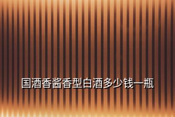 國(guó)酒香醬香型白酒多少錢(qián)一瓶