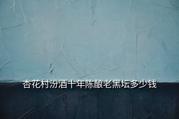杏花村汾酒十年陳釀老黑壇多少錢(qián)