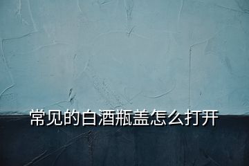 常見的白酒瓶蓋怎么打開