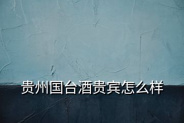 貴州國臺酒貴賓怎么樣