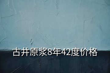 古井原漿8年42度價(jià)格