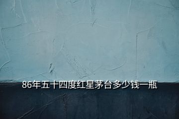 86年五十四度紅星茅臺多少錢一瓶