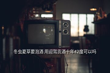 冬蟲夏草要泡酒 用迎駕貢酒十年42度可以嗎