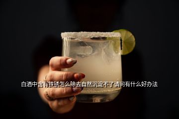 白酒中含有鐵銹怎么除去自然沉淀不了請(qǐng)問有什么好辦法