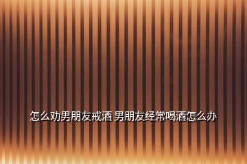 怎么勸男朋友戒酒 男朋友經常喝酒怎么辦