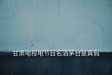 甘肅電視電節(jié)目名酒茅臺是真假
