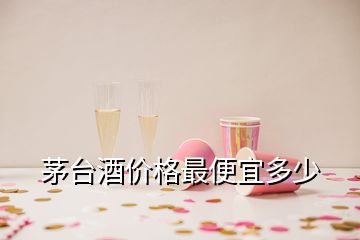 茅臺酒價(jià)格最便宜多少
