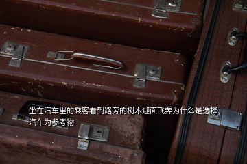 坐在汽車里的乘客看到路旁的樹木迎面飛奔為什么是選擇汽車為參考物