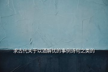 求古代關(guān)于以酒解憂的事例詩(shī)句之類的