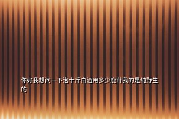 你好我想問(wèn)一下泡十斤白酒用多少鹿茸我的是純野生的