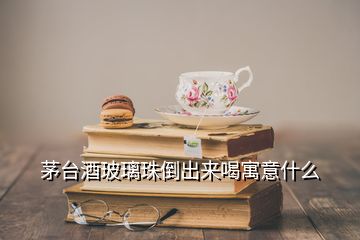 茅臺(tái)酒玻璃珠倒出來喝寓意什么