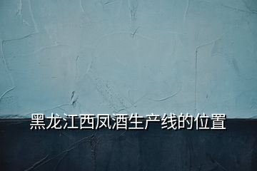 黑龍江西鳳酒生產(chǎn)線(xiàn)的位置