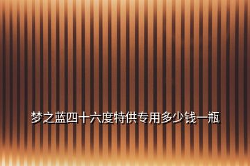 夢之藍(lán)四十六度特供專用多少錢一瓶
