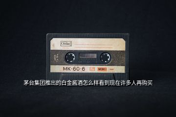 茅臺(tái)集團(tuán)推出的白金醬酒怎么樣看到現(xiàn)在許多人再購買