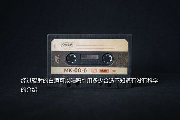 經過輻射的白酒可以喝嗎引用多少合適不知道有沒有科學的介紹