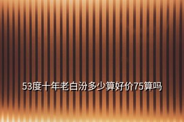 53度十年老白汾多少算好價75算嗎