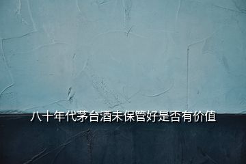 八十年代茅臺酒未保管好是否有價(jià)值