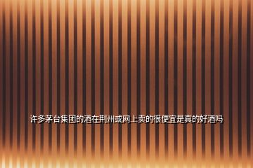 許多茅臺集團的酒在荊州或網上賣的很便宜是真的好酒嗎