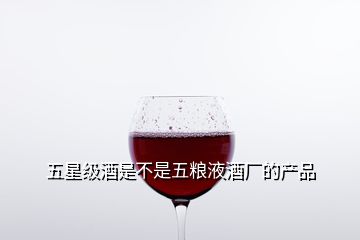五星級(jí)酒是不是五糧液酒廠的產(chǎn)品